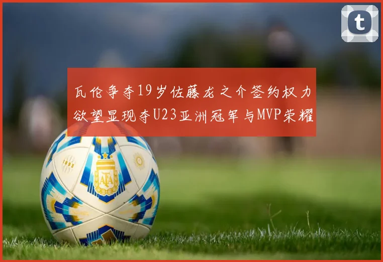 瓦伦争夺19岁佐藤龙之介签约权力欲望显现夺U23亚洲冠军与MVP荣耀