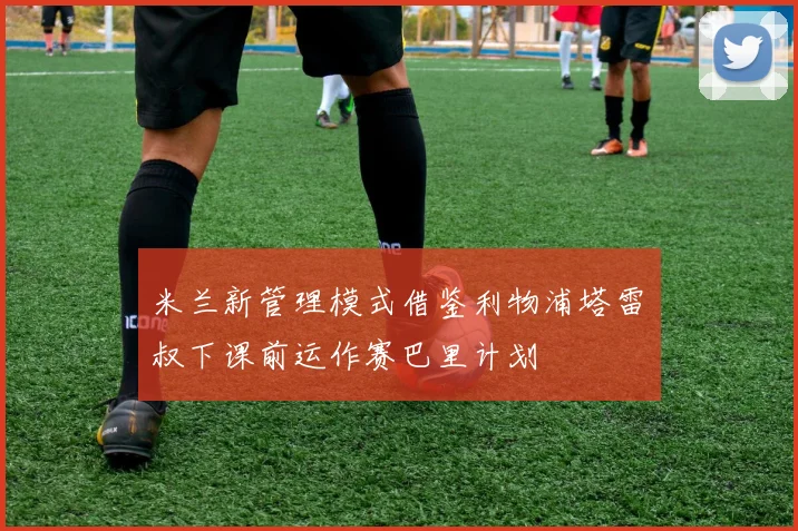 米兰新管理模式借鉴利物浦塔雷囧叔下课前运作赛巴里计划