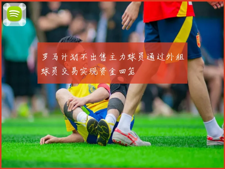 罗马计划不出售主力球员通过外租球员交易实现资金回笼