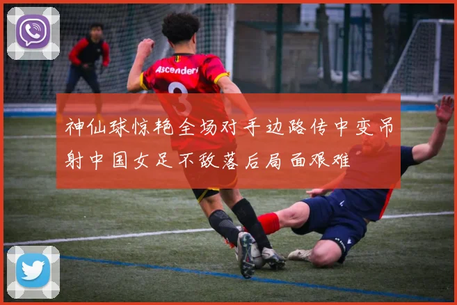 神仙球惊艳全场对手边路传中变吊射中国女足不敌落后局面艰难