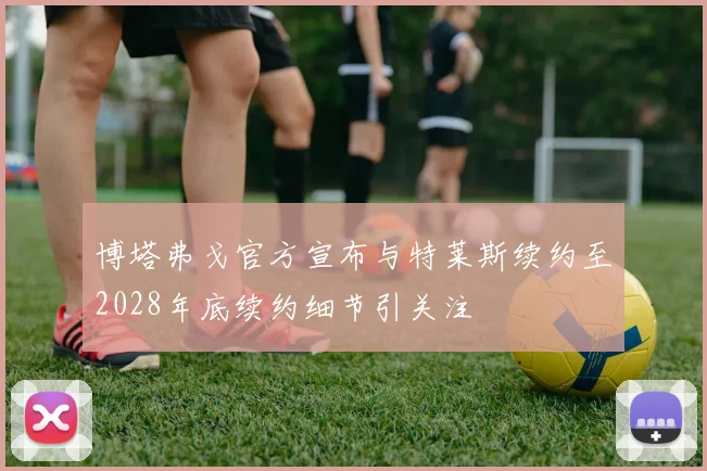 博塔弗戈官方宣布与特莱斯续约至2028年底续约细节引关注