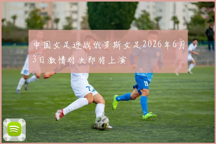 中国女足迎战俄罗斯女足2026年6月3日激情对决即将上演