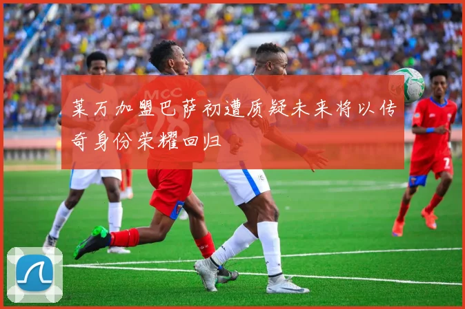 莱万加盟巴萨初遭质疑未来将以传奇身份荣耀回归