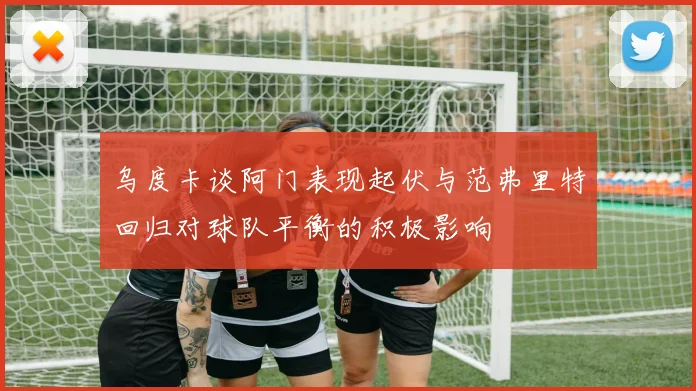 乌度卡谈阿门表现起伏与范弗里特回归对球队平衡的积极影响