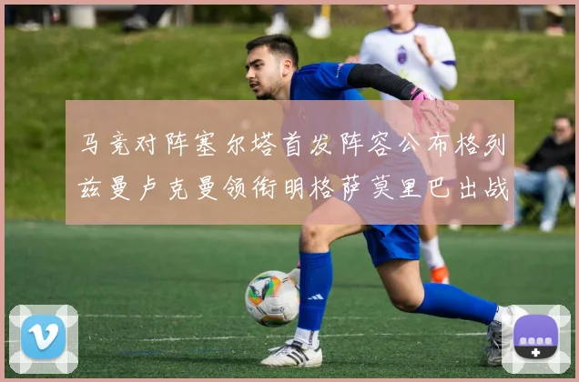 马竞对阵塞尔塔首发阵容公布格列兹曼卢克曼领衔明格萨莫里巴出战