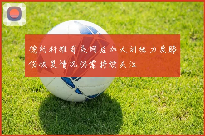 德约科维奇美网后加大训练力度膝伤恢复情况仍需持续关注