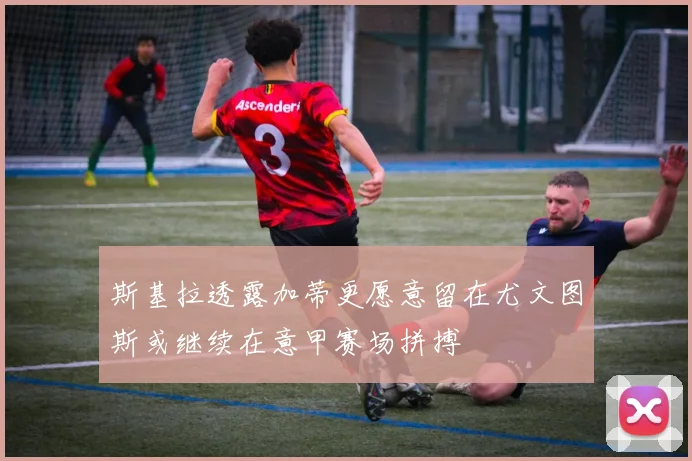 斯基拉透露加蒂更愿意留在尤文图斯或继续在意甲赛场拼搏