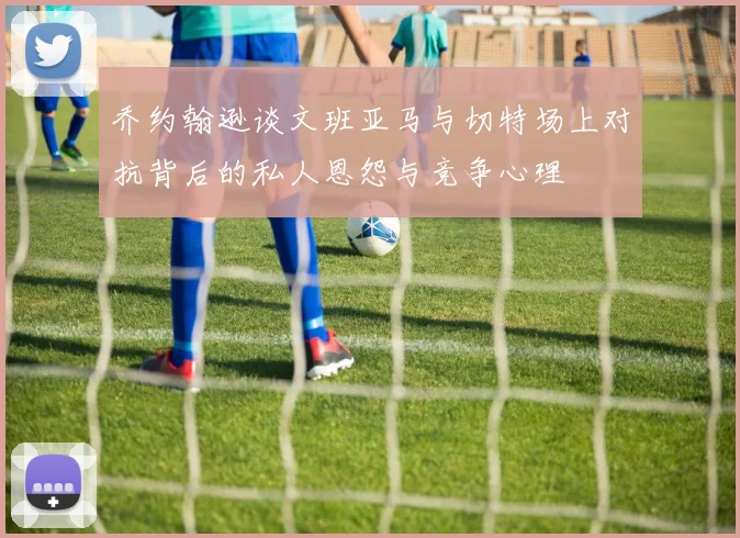 乔约翰逊谈文班亚马与切特场上对抗背后的私人恩怨与竞争心理