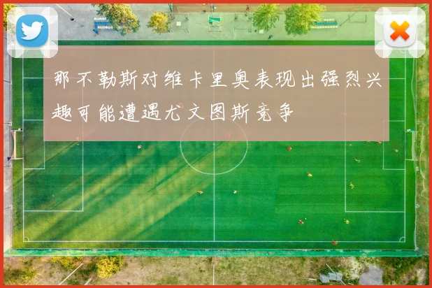那不勒斯对维卡里奥表现出强烈兴趣可能遭遇尤文图斯竞争