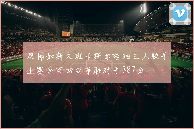 恐怖如斯文班卡斯尔哈珀三人联手上赛季百回合净胜对手387分