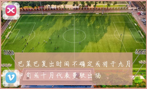 巴莱巴复出时间不确定或将于九月中旬或十月代表曼联出场