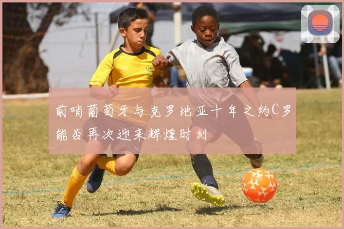 前哨葡萄牙与克罗地亚十年之约C罗能否再次迎来辉煌时刻
