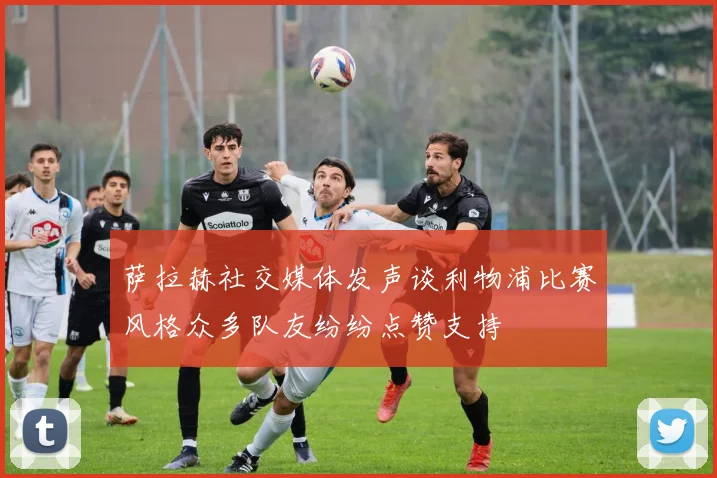 萨拉赫社交媒体发声谈利物浦比赛风格众多队友纷纷点赞支持