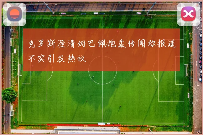 克罗斯澄清姆巴佩炮轰传闻称报道不实引发热议