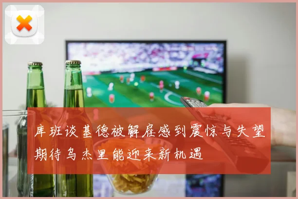 库班谈基德被解雇感到震惊与失望期待乌杰里能迎来新机遇