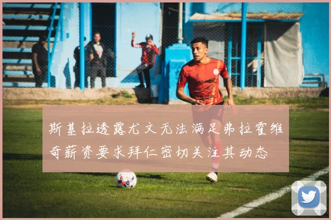 斯基拉透露尤文无法满足弗拉霍维奇薪资要求拜仁密切关注其动态