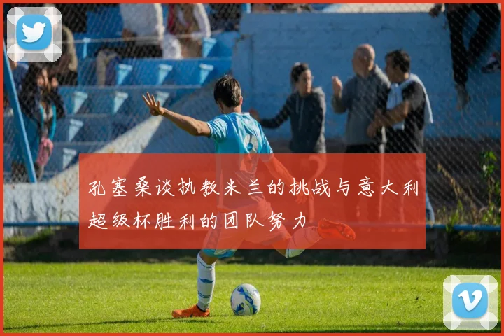 孔塞桑谈执教米兰的挑战与意大利超级杯胜利的团队努力